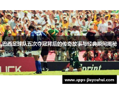 巴西足球队五次夺冠背后的传奇故事与经典瞬间揭秘