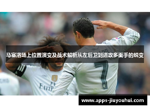 马塞洛场上位置演变及战术解析从左后卫到进攻多面手的蜕变