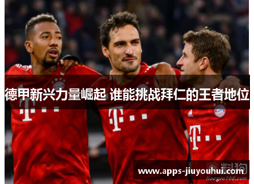 德甲新兴力量崛起 谁能挑战拜仁的王者地位 德甲新兴力量崛起 谁能挑战拜仁的王者地位