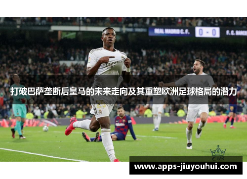 打破巴萨垄断后皇马的未来走向及其重塑欧洲足球格局的潜力 打破巴萨垄断后皇马的未来走向及其重塑欧洲足球格局的潜力