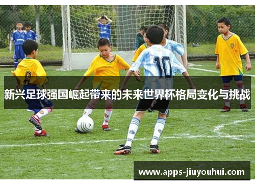 新兴足球强国崛起带来的未来世界杯格局变化与挑战 新兴足球强国崛起带来的未来世界杯格局变化与挑战