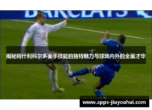 揭秘阿什利科尔多面手技能的独特魅力与球场内外的全面才华
