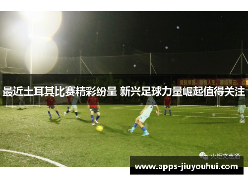 最近土耳其比赛精彩纷呈 新兴足球力量崛起值得关注 最近土耳其比赛精彩纷呈 新兴足球力量崛起值得关注