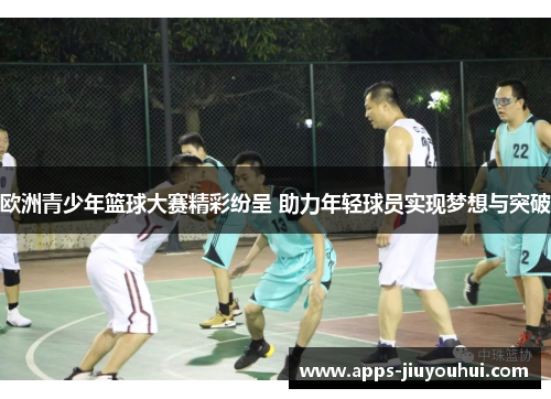 欧洲青少年篮球大赛精彩纷呈 助力年轻球员实现梦想与突破