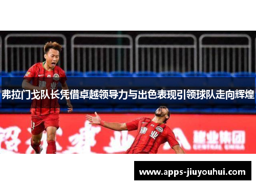 弗拉门戈队长凭借卓越领导力与出色表现引领球队走向辉煌