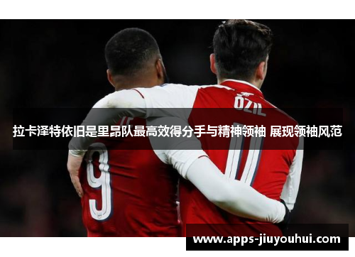 拉卡泽特依旧是里昂队最高效得分手与精神领袖 展现领袖风范