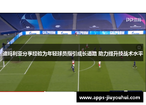 迪玛利亚分享经验为年轻球员指引成长道路 助力提升技战术水平